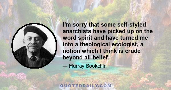 I'm sorry that some self-styled anarchists have picked up on the word spirit and have turned me into a theological ecologist, a notion which I think is crude beyond all belief.