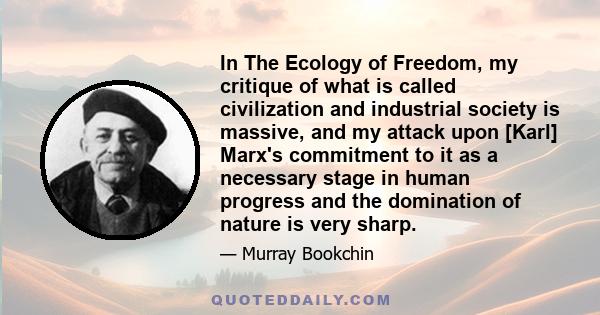 In The Ecology of Freedom, my critique of what is called civilization and industrial society is massive, and my attack upon [Karl] Marx's commitment to it as a necessary stage in human progress and the domination of