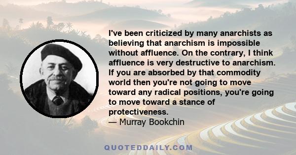 I've been criticized by many anarchists as believing that anarchism is impossible without affluence. On the contrary, I think affluence is very destructive to anarchism. If you are absorbed by that commodity world then