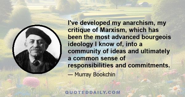 I've developed my anarchism, my critique of Marxism, which has been the most advanced bourgeois ideology I know of, into a community of ideas and ultimately a common sense of responsibilities and commitments.