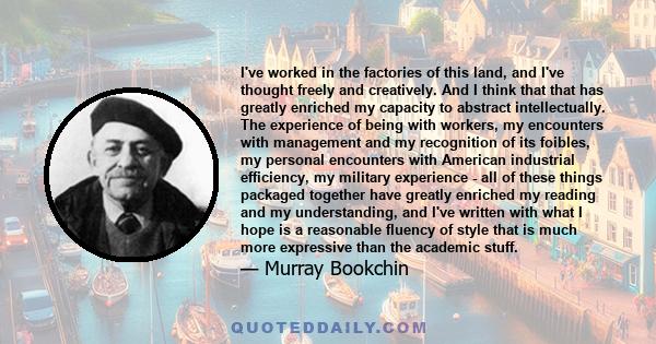 I've worked in the factories of this land, and I've thought freely and creatively. And I think that that has greatly enriched my capacity to abstract intellectually. The experience of being with workers, my encounters