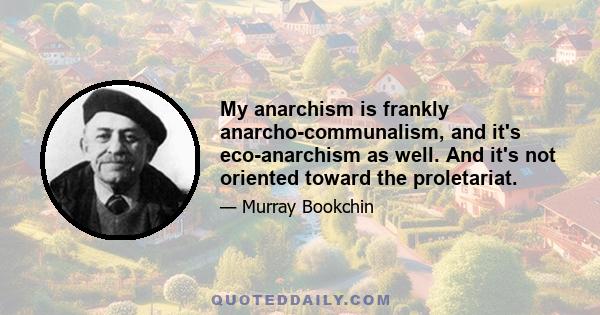 My anarchism is frankly anarcho-communalism, and it's eco-anarchism as well. And it's not oriented toward the proletariat.