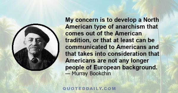 My concern is to develop a North American type of anarchism that comes out of the American tradition, or that at least can be communicated to Americans and that takes into consideration that Americans are not any longer 