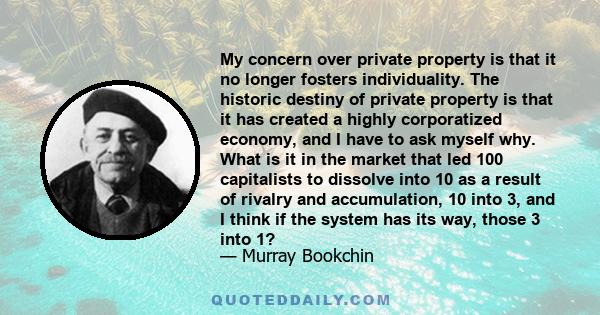 My concern over private property is that it no longer fosters individuality. The historic destiny of private property is that it has created a highly corporatized economy, and I have to ask myself why. What is it in the 