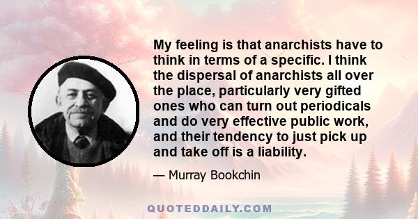 My feeling is that anarchists have to think in terms of a specific. I think the dispersal of anarchists all over the place, particularly very gifted ones who can turn out periodicals and do very effective public work,