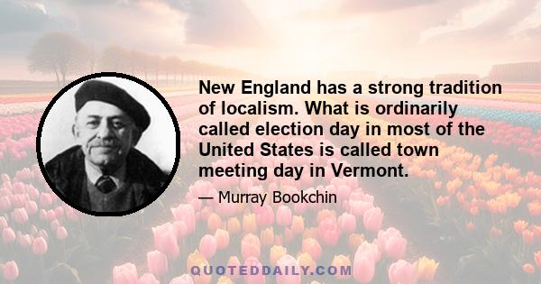 New England has a strong tradition of localism. What is ordinarily called election day in most of the United States is called town meeting day in Vermont.