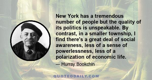 New York has a tremendous number of people but the quality of its politics is unspeakable. By contrast, in a smaller township, I find there's a great deal of social awareness, less of a sense of powerlessness, less of a 