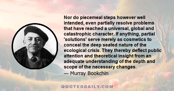 Nor do piecemeal steps however well intended, even partially resolve problems that have reached a universal, global and catastrophic character. If anything, partial 'solutions' serve merely as cosmetics to conceal the