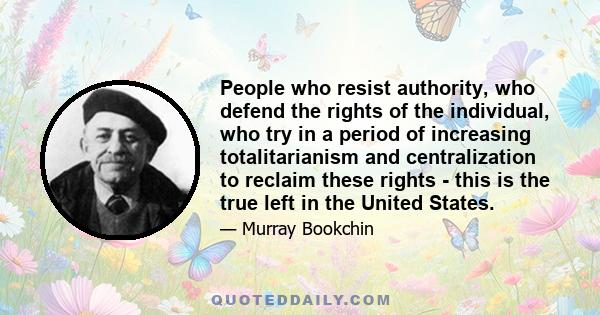 People who resist authority, who defend the rights of the individual, who try in a period of increasing totalitarianism and centralization to reclaim these rights - this is the true left in the United States.