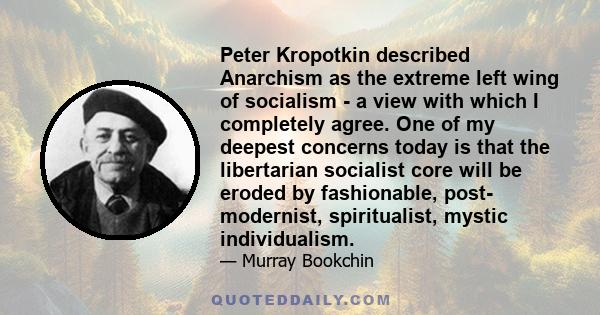 Peter Kropotkin described Anarchism as the extreme left wing of socialism - a view with which I completely agree. One of my deepest concerns today is that the libertarian socialist core will be eroded by fashionable,