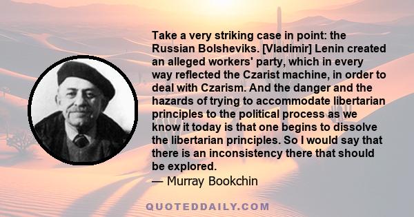 Take a very striking case in point: the Russian Bolsheviks. [Vladimir] Lenin created an alleged workers' party, which in every way reflected the Czarist machine, in order to deal with Czarism. And the danger and the