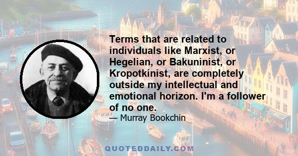 Terms that are related to individuals like Marxist, or Hegelian, or Bakuninist, or Kropotkinist, are completely outside my intellectual and emotional horizon. I'm a follower of no one.