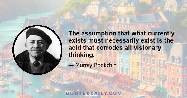 The assumption that what currently exists must necessarily exist is the acid that corrodes all visionary thinking.