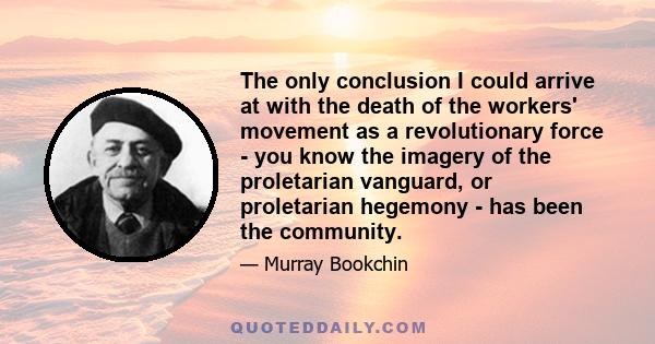 The only conclusion I could arrive at with the death of the workers' movement as a revolutionary force - you know the imagery of the proletarian vanguard, or proletarian hegemony - has been the community.