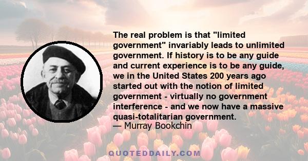 The real problem is that limited government invariably leads to unlimited government. If history is to be any guide and current experience is to be any guide, we in the United States 200 years ago started out with the