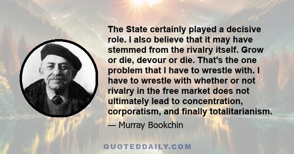 The State certainly played a decisive role. I also believe that it may have stemmed from the rivalry itself. Grow or die, devour or die. That's the one problem that I have to wrestle with. I have to wrestle with whether 