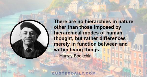 There are no hierarchies in nature other than those imposed by hierarchical modes of human thought, but rather differences merely in function between and within living things.