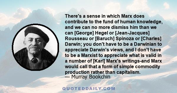 There's a sense in which Marx does contribute to the fund of human knowledge, and we can no more dismiss him than we can [George] Hegel or [Jean-Jacques] Rousseau or [Baruch] Spinoza or [Charles] Darwin; you don't have