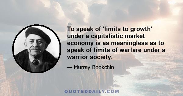 To speak of ‘limits to growth’ under a capitalistic market economy is as meaningless as to speak of limits of warfare under a warrior society. The moral pieties, that are voiced today by many well-meaning