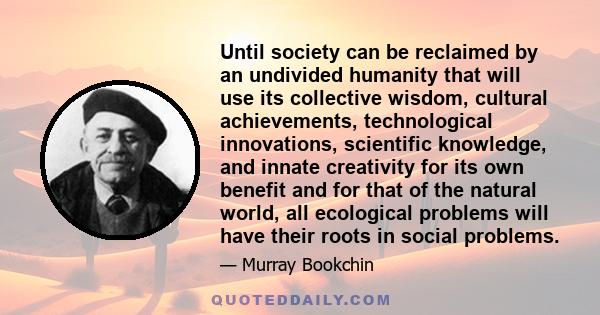 Until society can be reclaimed by an undivided humanity that will use its collective wisdom, cultural achievements, technological innovations, scientific knowledge, and innate creativity for its own benefit and for that 