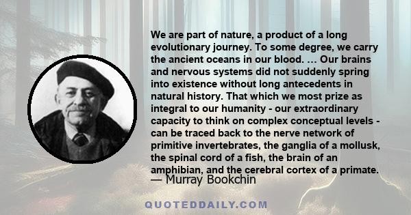 We are part of nature, a product of a long evolutionary journey. To some degree, we carry the ancient oceans in our blood. … Our brains and nervous systems did not suddenly spring into existence without long antecedents 