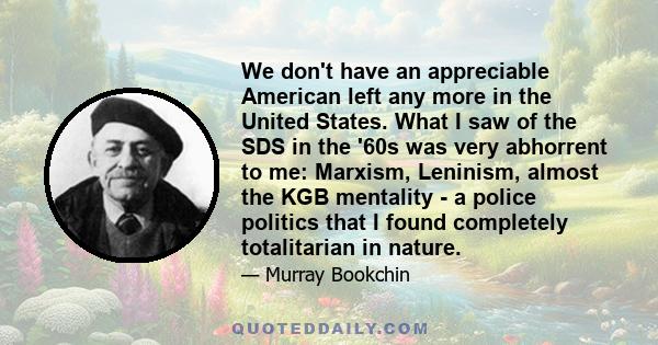 We don't have an appreciable American left any more in the United States. What I saw of the SDS in the '60s was very abhorrent to me: Marxism, Leninism, almost the KGB mentality - a police politics that I found