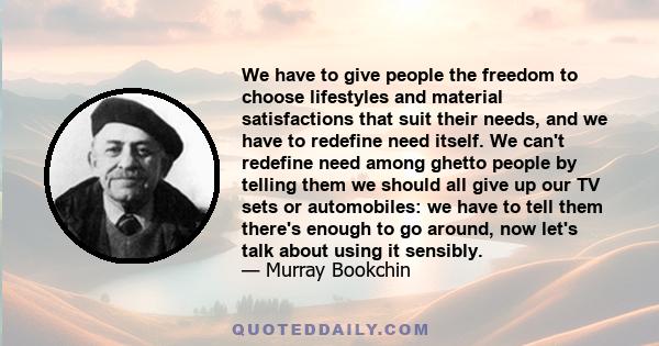 We have to give people the freedom to choose lifestyles and material satisfactions that suit their needs, and we have to redefine need itself. We can't redefine need among ghetto people by telling them we should all