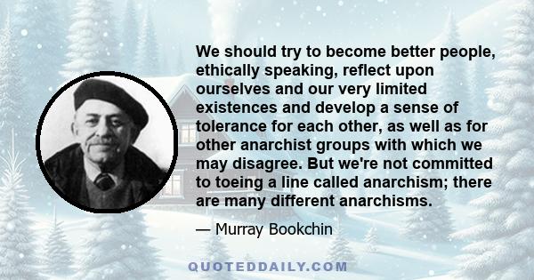 We should try to become better people, ethically speaking, reflect upon ourselves and our very limited existences and develop a sense of tolerance for each other, as well as for other anarchist groups with which we may