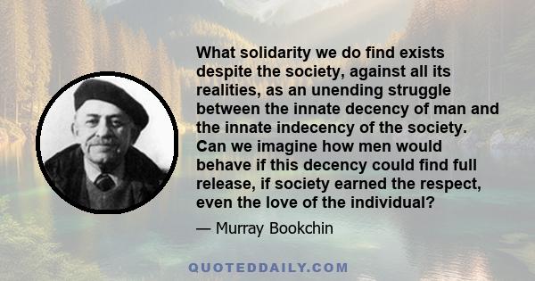 What solidarity we do find exists despite the society, against all its realities, as an unending struggle between the innate decency of man and the innate indecency of the society. Can we imagine how men would behave if 