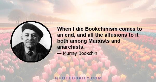 When I die Bookchinism comes to an end, and all the allusions to it both among Marxists and anarchists.