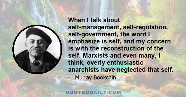 When I talk about self-management, self-regulation, self-government, the word I emphasize is self, and my concern is with the reconstruction of the self. Marxists and even many, I think, overly enthusiastic anarchists