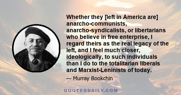 Whether they [left in America are] anarcho-communists, anarcho-syndicalists, or libertarians who believe in free enterprise, I regard theirs as the real legacy of the left, and I feel much closer, ideologically, to such 