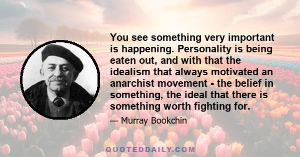 You see something very important is happening. Personality is being eaten out, and with that the idealism that always motivated an anarchist movement - the belief in something, the ideal that there is something worth