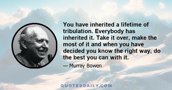 You have inherited a lifetime of tribulation. Everybody has inherited it. Take it over, make the most of it and when you have decided you know the right way, do the best you can with it.