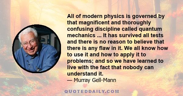 All of modern physics is governed by that magnificent and thoroughly confusing discipline called quantum mechanics ... It has survived all tests and there is no reason to believe that there is any flaw in it. We all