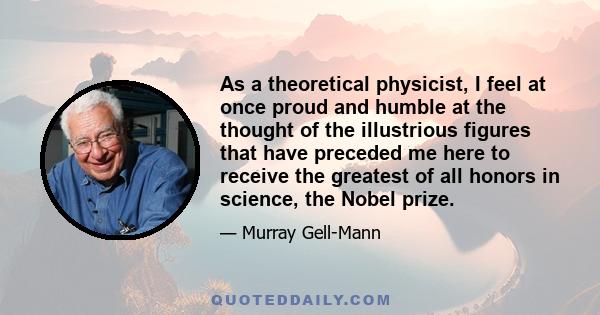 As a theoretical physicist, I feel at once proud and humble at the thought of the illustrious figures that have preceded me here to receive the greatest of all honors in science, the Nobel prize.