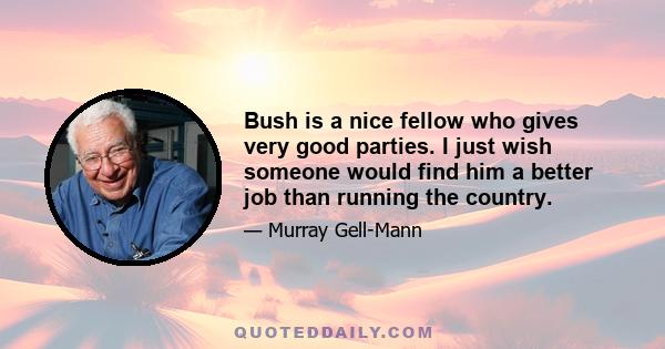 Bush is a nice fellow who gives very good parties. I just wish someone would find him a better job than running the country.