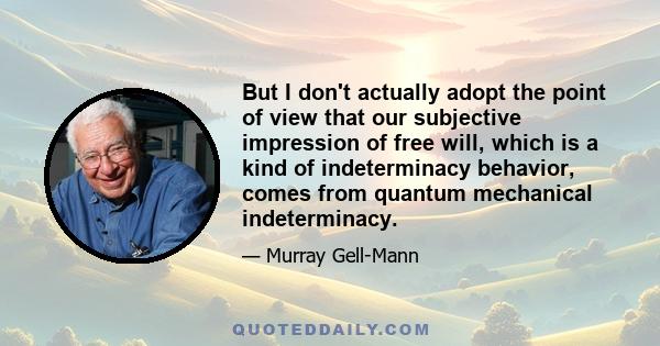 But I don't actually adopt the point of view that our subjective impression of free will, which is a kind of indeterminacy behavior, comes from quantum mechanical indeterminacy.