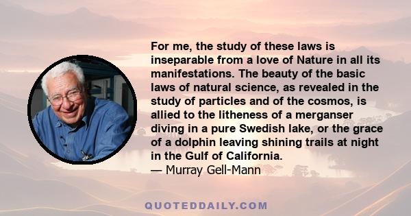 For me, the study of these laws is inseparable from a love of Nature in all its manifestations. The beauty of the basic laws of natural science, as revealed in the study of particles and of the cosmos, is allied to the