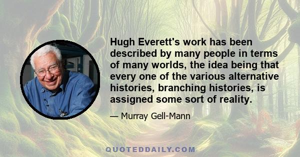 Hugh Everett's work has been described by many people in terms of many worlds, the idea being that every one of the various alternative histories, branching histories, is assigned some sort of reality.