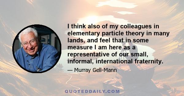 I think also of my colleagues in elementary particle theory in many lands, and feel that in some measure I am here as a representative of our small, informal, international fraternity.