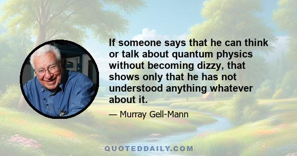 If someone says that he can think or talk about quantum physics without becoming dizzy, that shows only that he has not understood anything whatever about it.