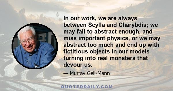 In our work, we are always between Scylla and Charybdis; we may fail to abstract enough, and miss important physics, or we may abstract too much and end up with fictitious objects in our models turning into real