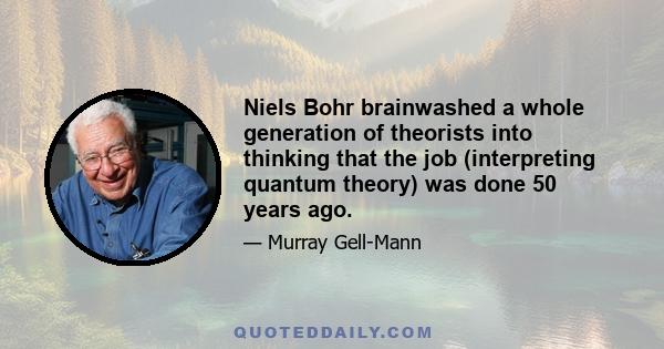 Niels Bohr brainwashed a whole generation of theorists into thinking that the job (interpreting quantum theory) was done 50 years ago.