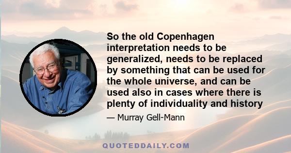 So the old Copenhagen interpretation needs to be generalized, needs to be replaced by something that can be used for the whole universe, and can be used also in cases where there is plenty of individuality and history