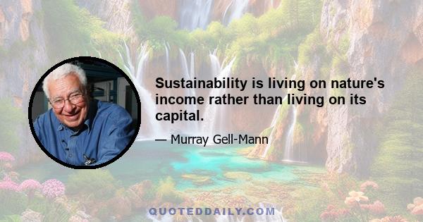 Sustainability is living on nature's income rather than living on its capital.