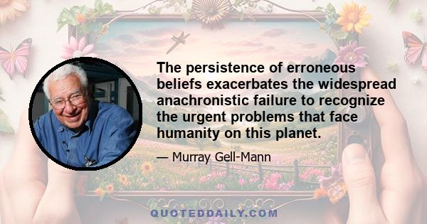 The persistence of erroneous beliefs exacerbates the widespread anachronistic failure to recognize the urgent problems that face humanity on this planet.