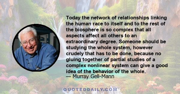 Today the network of relationships linking the human race to itself and to the rest of the biosphere is so complex that all aspects affect all others to an extraordinary degree. Someone should be studying the whole