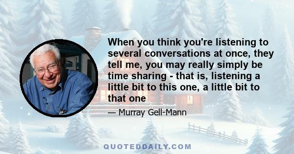 When you think you're listening to several conversations at once, they tell me, you may really simply be time sharing - that is, listening a little bit to this one, a little bit to that one