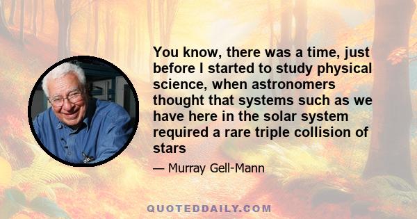 You know, there was a time, just before I started to study physical science, when astronomers thought that systems such as we have here in the solar system required a rare triple collision of stars